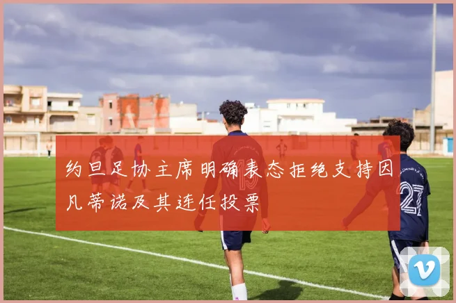 约旦足协主席明确表态拒绝支持因凡蒂诺及其连任投票