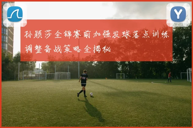 孙颖莎全锦赛前加强发球落点训练调整备战策略全揭秘