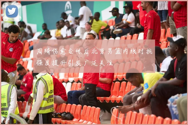 周琦伤愈合练后北京男篮内线对抗强度提升引发广泛关注