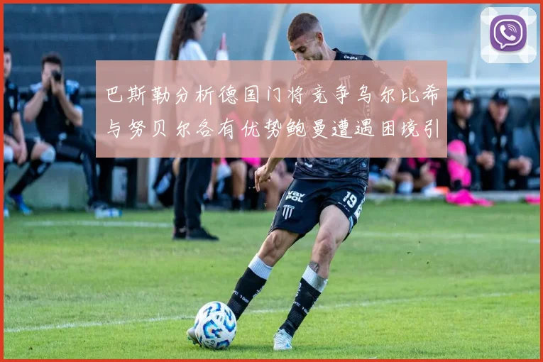 巴斯勒分析德国门将竞争乌尔比希与努贝尔各有优势鲍曼遭遇困境引人关注