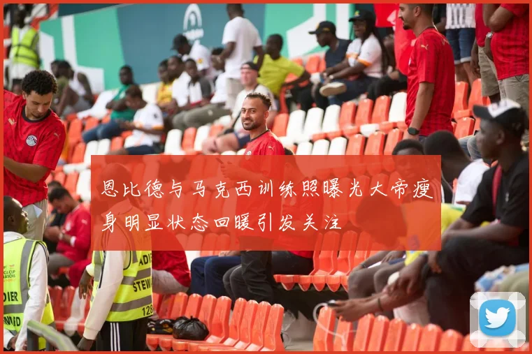 恩比德与马克西训练照曝光大帝瘦身明显状态回暖引发关注