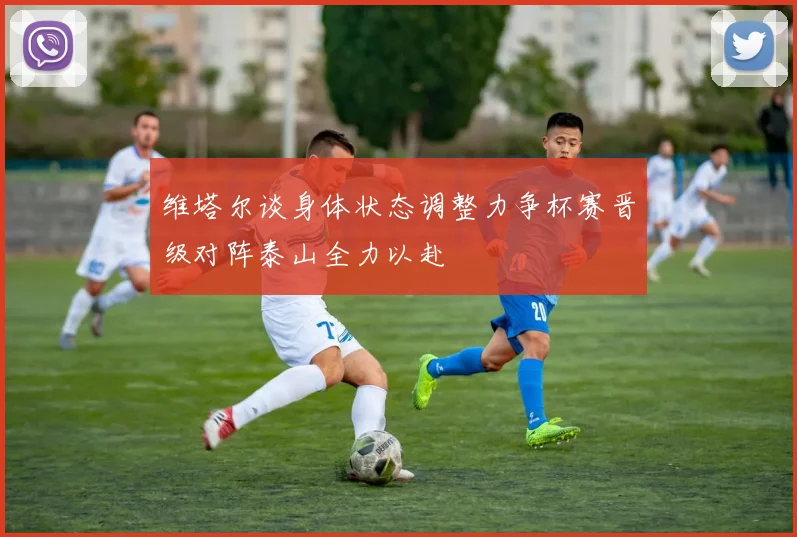 维塔尔谈身体状态调整力争杯赛晋级对阵泰山全力以赴