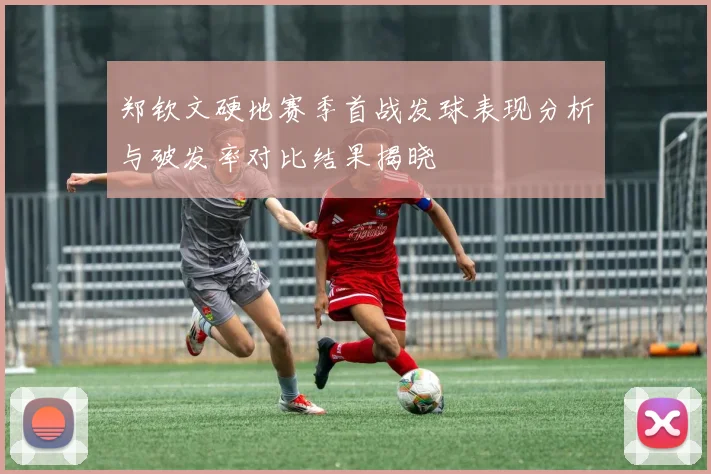 郑钦文硬地赛季首战发球表现分析与破发率对比结果揭晓