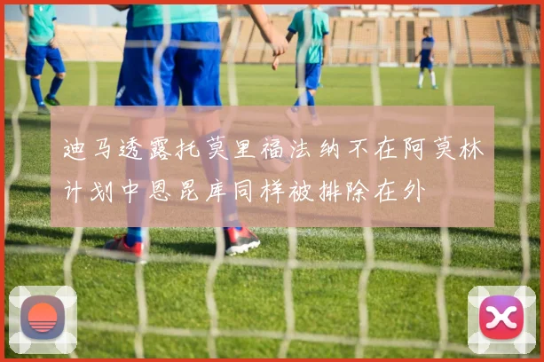 迪马透露托莫里福法纳不在阿莫林计划中恩昆库同样被排除在外