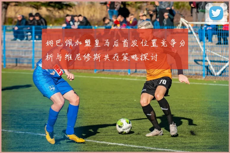 姆巴佩加盟皇马后首发位置竞争分析与维尼修斯共存策略探讨