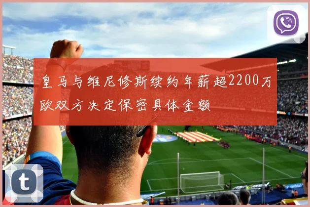 皇马与维尼修斯续约年薪超2200万欧双方决定保密具体金额
